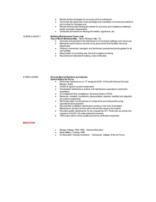  Review ed loan packages for accuracy prior to submission
 Corrected discrepancies in loan packages and submitted corrected documents to
pre-funding for finalapproval
 Review ed executed closing documents for accuracy and compliance relating to
lender and state requirements
 Contacted borrowersformissing information, signatures, etc.
10/2006 to 04/2011 Building Maintenance Team Lead
City of North Richland Hills – North Richland Hills, TX
 Oversaw and assisted in the maintenance of municipal buildings and resources
 Maintained performance records of city personnelin the Facilities Services
Department
 Ordered, inventoried, managed and distributed operationalstock/supplies for all
city facilities
 Responsible for providing new hire and compliance training
 Recorded and maintained building code certificates
4/1999 to 4/2003 Aircrew Egress Systems Journeymen
United States Air Force
 Preformed maintenance on 77 assigned A/OA-10 Aircraft Advance Concept
Ejection Seats
 (ACES II) egress systemcomponents
 Coordinated maintenance actions w ith maintenance operations controland
expeditors
 Accomplished Time Compliance Technical Orders (TCTO)
 Removed, installed, troubleshot, disassembled, repaired, modified and adjusted
all systemcomponents
 Performed daily functionaltests of components and subsystems using
specialized test equipment
 Documented completed maintenance actions in the Core Automated
Maintenance System and aircraft w orkand discrepancydocuments
 Provided quality maintenance for tw o squadrons of F-16 aircraft, as wellas one
squadron of A/AO-10s while stationed overseas
 100% pass rate on every quality assurance verification inspection
EDUCATION
 Ranger College 1993-1995 – General Education
 Basic Military Training 1999
 Air Education Training Command – Community College of the Air Force
 