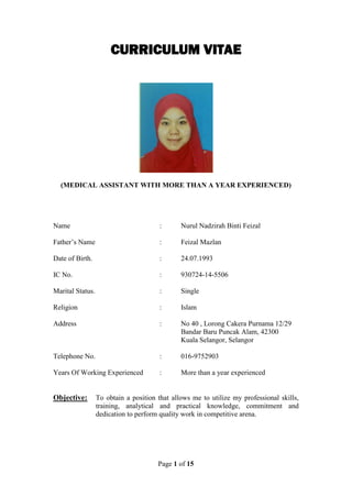 Page 1 of 15
CURRICULUM VITAE
(MEDICAL ASSISTANT WITH MORE THAN A YEAR EXPERIENCED)
Name : Nurul Nadzirah Binti Feizal
Father’s Name : Feizal Mazlan
Date of Birth. : 24.07.1993
IC No. : 930724-14-5506
Marital Status. : Single
Religion : Islam
Address : No 40 , Lorong Cakera Purnama 12/29
Bandar Baru Puncak Alam, 42300
Kuala Selangor, Selangor
Telephone No. : 016-9752903
Years Of Working Experienced : More than a year experienced
Objective: To obtain a position that allows me to utilize my professional skills,
training, analytical and practical knowledge, commitment and
dedication to perform quality work in competitive arena.
 
