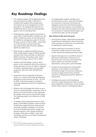 4 Technology Roadmaps Wind energy
Key Roadmap Findings
• This roadmap targets 12% of global electricity
from wind power by 2050. 2 016 GW of
installed wind capacity will annually avoid
the emission of up to 2.8 gigatonnes of CO2
equivalent.1
The roadmap also finds that no
fundamental barrier exists to achieving these
goals or even to exceeding them.
• Achieving these targets requires investment of
some USD 3.2 trillion (EUR 2.2 trillion) over the
2010 to 2050 time period. 47 GW will need to
be installed on average every year for the next
40 years, up from 27 GW in 2008 – amounting
to a 75% increase in annual investment
from USD 51.8 bn (EUR 35.2 bn) in 2008 to
USD 81 bn (EUR 55 bn).
• Wind energy is a global renewable resource.
While market leaders today are OECD member
countries with China and India, by 2030 non-
OECD economies will produce some 17% of
global wind energy, rising to 57% in 2050.
• Onshore wind technology is proven. Wind
power can be competitive where the resource is
strong and when the cost of carbon is reflected
in markets. Wind generation costs per MWh
range from USD 70 to USD 130 (EUR 50 to
EUR 90).
• Investment costs are expected to decrease
further as a result of technology development,
deployment and economies of scale – by 23%
by 2050. Transitional support is needed to
encourage deployment until full competition is
achieved.
• Offshore wind technology has further to go in
terms of commercialisation. Investment costs at
present can be twice those on land, although
the quality of the resource may be 50% better.
This roadmap projects cost reductions of 38%
by 2050.
• To reliably achieve high penetrations of wind
power, the flexibility of power systems and the
markets they support must be enhanced and
eventually increased. Flexibility is a function
of access to flexible generation, storage, and
demand response, and is greatly enhanced
by larger, faster power markets, smart grid
technology, and the use of output forecasting in
system scheduling.
1 Or 2.1 Gt CO2
equivalent annually over and above the
emission reductions from wind in the Reference Scenario.
• To engage public support and allay socio-
environmental concerns, improved techniques
are required for assessing, minimising and
mitigating social and environmental impacts
and risks, and more vigorous communication is
needed of the value of wind energy and the role
of transmission in meeting climate targets and
in protecting water, air and soil quality.
Key actions in the next ten years
• Set long-term targets, supported by predictable
market-based mechanisms to drive investment,
while pursuing cost reductions; set mechanisms
for appropriate carbon pricing.
• Advance planning of new plants to attract
investment, taking account of other power
system needs and competing land/sea-usage.
• Appoint lead agencies to coordinate advance
planning of transmission infrastructure to
harvest resource-rich areas and interconnect
power systems; set incentives to build
transmission; assess power system flexibility.
• Increase social acceptance by raising public
awareness of the benefits of wind power
(including strategic CO2
emissions reductions,
security of supply and economic growth),
and of the accompanying need for additional
transmission.
• Exchange best practice with developing
countries; target development finance at wind
power deployment bottlenecks; further develop
carbon finance options in developing regions.
 