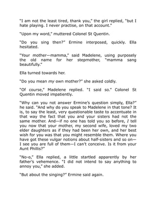 “I am not the least tired, thank you,” the girl replied, “but I
hate playing. I never practise, on that account.”
“Upon my word,” muttered Colonel St Quentin.
“Do you sing then?” Ermine interposed, quickly. Ella
hesitated.
“Your mother—mamma,” said Madelene, using purposely
the old name for her stepmother, “mamma sang
beautifully.”
Ella turned towards her.
“Do you mean my own mother?” she asked coldly.
“Of course,” Madelene replied. “I said so.” Colonel St
Quentin moved impatiently.
“Why can you not answer Ermine’s question simply, Ella?”
he said. “And why do you speak to Madelene in that tone? It
is, to say the least, very questionable taste to accentuate in
that way the fact that you and your sisters had not the
same mother. And—if no one has told you so before, I tell
you now that your mother, my second wife, loved my two
elder daughters as if they had been her own, and her best
wish for you was that you might resemble them. Where you
have got these vulgar notions about half-sisters and so on—
I see you are full of them—I can’t conceive. Is it from your
Aunt Phillis?”
“No-o,” Ella replied, a little startled apparently by her
father’s vehemence. “I did not intend to say anything to
annoy you,” she added.
“But about the singing?” Ermine said again.
 