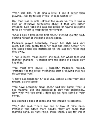 “Yes,” said Ella, “I do sing a little. I like it better than
playing. I will try to sing if you—if papa wishes it.”
Her tone was humble—almost too much so. There was a
kind of obtrusive dutifulness about it that was rather
irritating. Still Madelene gave her credit for having put some
force on herself to keep down her temper.
“Shall I play a little in the first place?” Miss St Quentin said,
seating herself at the piano as she spoke.
Madelene played beautifully, though her style was very
quiet. Ella rose gently from her seat and came nearer her;
she stood silent and motionless till the last soft notes had
died away.
“That is lovely, most lovely,” she said, her whole face and
manner changing. “I should love the piano if I could play
like that.”
“You must love music, I suspect,” Madelene replied.
“Perhaps it is the actual mechanical part of playing that has
discouraged you.”
“I have bad hands for it,” said Ella, looking at her very little
fingers, as she spoke.
“You have peculiarly small ones,” said her sister; “that is
like mamma. Still she managed to play very charmingly.
Now what will you sing? I dare say we have some of your
songs.”
Ella opened a book of songs and ran through its contents.
“Yes,” she said, “there are one or two of mine here.
Perhaps,” she added more timidly, “they are some that
mamma sang, as Aunt Phillis chose them. I will try this if
 