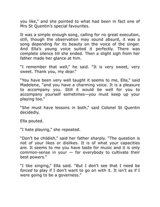 you like,” and she pointed to what had been in fact one of
Mrs St Quentin’s special favourites.
It was a simple enough song, calling for no great execution,
still, though the observation may sound absurd, it was a
song depending for its beauty on the voice of the singer.
And Ella’s young voice suited it perfectly. There was
complete silence till she ended. Then a slight sigh from her
father made her glance at him.
“I remember that well,” he said. “It is very sweet, very
sweet. Thank you, my dear.”
“You have been very well taught it seems to me, Ella,” said
Madelene, “and you have a charming voice. It is a pleasure
to accompany you. Still it would be well for you to
accompany yourself sometimes—you must keep up your
playing too.”
“She must have lessons in both,” said Colonel St Quentin
decidedly.
Ella pouted.
“I hate playing,” she repeated.
“Don’t be childish,” said her father sharply. “The question is
not of your likes or dislikes. It is of what your capacities
are. It seems to me you have taste for music and it is only
common-sense in your — for everybody to cultivate their
best powers.”
“I like singing,” Ella said. “But I don’t see that I need be
forced to play if I don’t want to go on with it. It isn’t as if I
were going to be a governess.”
 