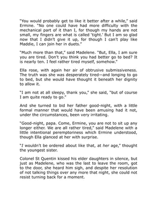 “You would probably get to like it better after a while,” said
Ermine. “No one could have had more difficulty with the
mechanical part of it than I, for though my hands are not
small, my fingers are what is called ‘tight.’ But I am so glad
now that I didn’t give it up, for though I can’t play like
Maddie, I can join her in duets.”
“Much more than that,” said Madelene. “But, Ella, I am sure
you are tired. Don’t you think you had better go to bed? It
is nearly ten. I feel rather tired myself, somehow.”
Ella rose, with again her air of obtrusive submissiveness.
The truth was she was desperately tired—and longing to go
to bed, but she would have thought it beneath her dignity
to allow it.
“I am not at all sleepy, thank you,” she said, “but of course
I am quite ready to go.”
And she turned to bid her father good-night, with a little
formal manner that would have been amusing had it not,
under the circumstances, been very irritating.
“Good-night, papa. Come, Ermine, you are not to sit up any
longer either. We are all rather tired,” said Madelene with a
little intentional peremptoriness which Ermine understood,
though Ella glanced at her with surprise.
“I wouldn’t be ordered about like that, at her age,” thought
the youngest sister.
Colonel St Quentin kissed his elder daughters in silence, but
just as Madelene, who was the last to leave the room, got
to the door, she heard him sigh, and despite her resolution
of not talking things over any more that night, she could not
resist turning back for a moment.
 