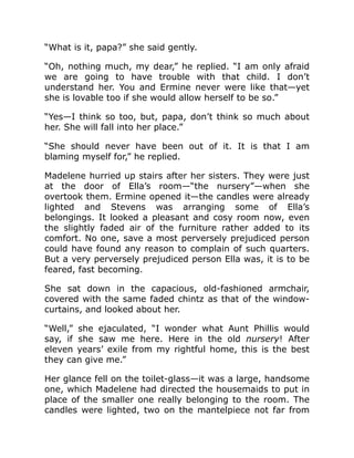 “What is it, papa?” she said gently.
“Oh, nothing much, my dear,” he replied. “I am only afraid
we are going to have trouble with that child. I don’t
understand her. You and Ermine never were like that—yet
she is lovable too if she would allow herself to be so.”
“Yes—I think so too, but, papa, don’t think so much about
her. She will fall into her place.”
“She should never have been out of it. It is that I am
blaming myself for,” he replied.
Madelene hurried up stairs after her sisters. They were just
at the door of Ella’s room—“the nursery”—when she
overtook them. Ermine opened it—the candles were already
lighted and Stevens was arranging some of Ella’s
belongings. It looked a pleasant and cosy room now, even
the slightly faded air of the furniture rather added to its
comfort. No one, save a most perversely prejudiced person
could have found any reason to complain of such quarters.
But a very perversely prejudiced person Ella was, it is to be
feared, fast becoming.
She sat down in the capacious, old-fashioned armchair,
covered with the same faded chintz as that of the window-
curtains, and looked about her.
“Well,” she ejaculated, “I wonder what Aunt Phillis would
say, if she saw me here. Here in the old nursery! After
eleven years’ exile from my rightful home, this is the best
they can give me.”
Her glance fell on the toilet-glass—it was a large, handsome
one, which Madelene had directed the housemaids to put in
place of the smaller one really belonging to the room. The
candles were lighted, two on the mantelpiece not far from
 