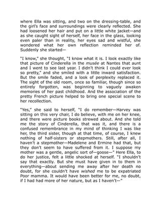 where Ella was sitting, and two on the dressing-table, and
the girl’s face and surroundings were clearly reflected. She
had loosened her hair and put on a little white jacket—and
as she caught sight of herself, her face in the glass, looking
even paler than in reality, her eyes sad and wistful, she
wondered what her own reflection reminded her of.
Suddenly she started—
“I know,” she thought, “I know what it is. I look exactly like
that picture of Cinderella in the musée at Nantes that aunt
and I went to see last year. I didn’t think I could ever look
so pretty,” and she smiled with a little inward satisfaction.
But the smile faded, and a look of perplexity replaced it.
The sight of the old room, once so familiar, though since so
entirely forgotten, was beginning to vaguely awaken
memories of her past childhood. And the association of the
pretty French picture helped to bring one special scene to
her recollection.
“Yes,” she said to herself, “I do remember—Harvey was
sitting on this very chair, I do believe, with me on her knee,
and there were picture books strewed about. And she told
me the story of Cinderella, that was it, and there is a
confused remembrance in my mind of thinking I was like
her, the third sister, though at that time, of course, I knew
nothing of half-sisters or stepmothers. Still, after all, I
haven’t a stepmother—Madelene and Ermine had that, but
they don’t seem to have suffered from it. I suppose my
mother was a gentle, angelic sort of—goose—” Here Ella, to
do her justice, felt a little shocked at herself. “I shouldn’t
say that exactly. But she must have given in to them in
everything—about sending me away after her death no
doubt, for she couldn’t have wished me to be expatriated
Poor mamma. It would have been better for me, no doubt,
if I had had more of her nature, but as I haven’t—”
 