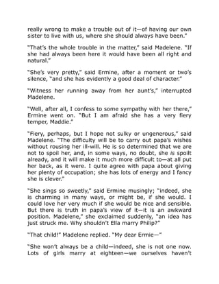 really wrong to make a trouble out of it—of having our own
sister to live with us, where she should always have been.”
“That’s the whole trouble in the matter,” said Madelene. “If
she had always been here it would have been all right and
natural.”
“She’s very pretty,” said Ermine, after a moment or two’s
silence, “and she has evidently a good deal of character.”
“Witness her running away from her aunt’s,” interrupted
Madelene.
“Well, after all, I confess to some sympathy with her there,”
Ermine went on. “But I am afraid she has a very fiery
temper, Maddie.”
“Fiery, perhaps, but I hope not sulky or ungenerous,” said
Madelene. “The difficulty will be to carry out papa’s wishes
without rousing her ill-will. He is so determined that we are
not to spoil her, and, in some ways, no doubt, she is spoilt
already, and it will make it much more difficult to—at all put
her back, as it were. I quite agree with papa about giving
her plenty of occupation; she has lots of energy and I fancy
she is clever.”
“She sings so sweetly,” said Ermine musingly; “indeed, she
is charming in many ways, or might be, if she would. I
could love her very much if she would be nice and sensible.
But there is truth in papa’s view of it—it is an awkward
position. Madelene,” she exclaimed suddenly, “an idea has
just struck me. Why shouldn’t Ella marry Philip?”
“That child!” Madelene replied. “My dear Ermie—”
“She won’t always be a child—indeed, she is not one now.
Lots of girls marry at eighteen—we ourselves haven’t
 