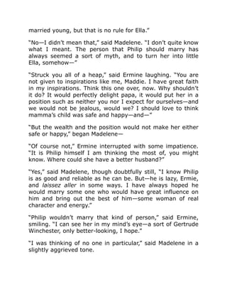 married young, but that is no rule for Ella.”
“No—I didn’t mean that,” said Madelene. “I don’t quite know
what I meant. The person that Philip should marry has
always seemed a sort of myth, and to turn her into little
Ella, somehow—”
“Struck you all of a heap,” said Ermine laughing. “You are
not given to inspirations like me, Maddie. I have great faith
in my inspirations. Think this one over, now. Why shouldn’t
it do? It would perfectly delight papa, it would put her in a
position such as neither you nor I expect for ourselves—and
we would not be jealous, would we? I should love to think
mamma’s child was safe and happy—and—”
“But the wealth and the position would not make her either
safe or happy,” began Madelene—
“Of course not,” Ermine interrupted with some impatience.
“It is Philip himself I am thinking the most of, you might
know. Where could she have a better husband?”
“Yes,” said Madelene, though doubtfully still, “I know Philip
is as good and reliable as he can be. But—he is lazy, Ermie,
and laissez aller in some ways. I have always hoped he
would marry some one who would have great influence on
him and bring out the best of him—some woman of real
character and energy.”
“Philip wouldn’t marry that kind of person,” said Ermine,
smiling. “I can see her in my mind’s eye—a sort of Gertrude
Winchester, only better-looking, I hope.”
“I was thinking of no one in particular,” said Madelene in a
slightly aggrieved tone.
 