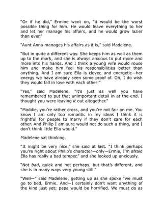 “Or if he did,” Ermine went on, “it would be the worst
possible thing for him. He would leave everything to her
and let her manage his affairs, and he would grow lazier
than ever.”
“Aunt Anna manages his affairs as it is,” said Madelene.
“But in quite a different way. She keeps him as well as them
up to the mark, and she is always anxious to put more and
more into his hands. And I think a young wife would rouse
him and make him feel his responsibilities better than
anything. And I am sure Ella is clever, and energetic—her
energy we have already seen some proof of. Oh, I do wish
they would fall in love with each other!”
“Yes,” said Madelene, “it’s just as well you have
remembered to put that unimportant detail in at the end. I
thought you were leaving it out altogether.”
“Maddie, you’re rather cross, and you’re not fair on me. You
know I am only too romantic in my ideas I think it is
frightful for people to marry if they don’t care for each
other. And Philip I am sure would not do such a thing, and I
don’t think little Ella would.”
Madelene sat thinking.
“It might be very nice,” she said at last. “I think perhaps
you’re right about Philip’s character—only—Ermie, I’m afraid
Ella has really a bad temper,” and she looked up anxiously.
“Not bad, quick and hot perhaps, but that’s different, and
she is in many ways very young still.”
“Well—” said Madelene, getting up as she spoke “we must
go to bed, Ermie. And—I certainly don’t want anything of
the kind just yet; papa would be horrified. We must do as
 