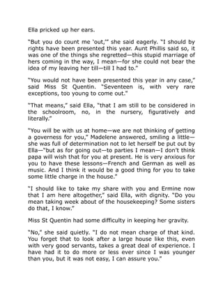 Ella pricked up her ears.
“But you do count me ‘out,’” she said eagerly. “I should by
rights have been presented this year. Aunt Phillis said so, it
was one of the things she regretted—this stupid marriage of
hers coming in the way, I mean—for she could not bear the
idea of my leaving her till—till I had to.”
“You would not have been presented this year in any case,”
said Miss St Quentin. “Seventeen is, with very rare
exceptions, too young to come out.”
“That means,” said Ella, “that I am still to be considered in
the schoolroom, no, in the nursery, figuratively and
literally.”
“You will be with us at home—we are not thinking of getting
a governess for you,” Madelene answered, smiling a little—
she was full of determination not to let herself be put out by
Ella—“but as for going out—to parties I mean—I don’t think
papa will wish that for you at present. He is very anxious for
you to have these lessons—French and German as well as
music. And I think it would be a good thing for you to take
some little charge in the house.”
“I should like to take my share with you and Ermine now
that I am here altogether,” said Ella, with dignity. “Do you
mean taking week about of the housekeeping? Some sisters
do that, I know.”
Miss St Quentin had some difficulty in keeping her gravity.
“No,” she said quietly. “I do not mean charge of that kind.
You forget that to look after a large house like this, even
with very good servants, takes a great deal of experience. I
have had it to do more or less ever since I was younger
than you, but it was not easy, I can assure you.”
 