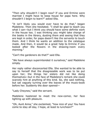 “Then why shouldn’t I begin now? If you and Ermine were
married I might have to keep house for papa here. Why
shouldn’t I begin to learn?” asked Ella.
“It isn’t likely you would ever have to do that,” began
Madelene. Then she hesitated. “I shall be glad to teach you
what I can—but I think you should have some definite work
in the house too. I was thinking you might take charge of
the books in the library, dusting them and seeing that they
are kept in order, for papa doesn’t like the servants to touch
them. And I think he wants an addition to the catalogue
made. And then, it would be a great help to Ermine if you
looked after the flowers in the drawing-room every
morning.”
“Can’t the gardeners do that?” said Ella.
“We have always superintended it ourselves,” said Madelene
simply.
Her reply rather disconcerted Ella. She wanted to be able to
say to herself that the disagreeable work was to be put
upon her; the things her sisters did not like doing
themselves—but in the face of Madelene’s remark she could
scarcely hint at anything of this kind. So, she said nothing,
but sat vaguely turning over the leaves of the music-book
before her. Suddenly the door opened—
“Lady Cheynes,” said the servant.
Madelene hastened to meet the new-comer, her face
lighting up with pleasure.
“Oh, Aunt Anna,” she exclaimed, “how nice of you! You have
come to stay all day, I hope, at least to luncheon?”
 