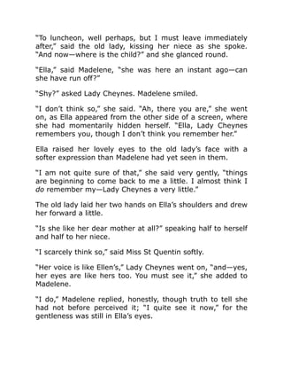 “To luncheon, well perhaps, but I must leave immediately
after,” said the old lady, kissing her niece as she spoke.
“And now—where is the child?” and she glanced round.
“Ella,” said Madelene, “she was here an instant ago—can
she have run off?”
“Shy?” asked Lady Cheynes. Madelene smiled.
“I don’t think so,” she said. “Ah, there you are,” she went
on, as Ella appeared from the other side of a screen, where
she had momentarily hidden herself. “Ella, Lady Cheynes
remembers you, though I don’t think you remember her.”
Ella raised her lovely eyes to the old lady’s face with a
softer expression than Madelene had yet seen in them.
“I am not quite sure of that,” she said very gently, “things
are beginning to come back to me a little. I almost think I
do remember my—Lady Cheynes a very little.”
The old lady laid her two hands on Ella’s shoulders and drew
her forward a little.
“Is she like her dear mother at all?” speaking half to herself
and half to her niece.
“I scarcely think so,” said Miss St Quentin softly.
“Her voice is like Ellen’s,” Lady Cheynes went on, “and—yes,
her eyes are like hers too. You must see it,” she added to
Madelene.
“I do,” Madelene replied, honestly, though truth to tell she
had not before perceived it; “I quite see it now,” for the
gentleness was still in Ella’s eyes.
 