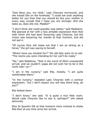 “God bless you, my child,” Lady Cheynes murmured, and
she kissed Ella on the forehead; “I could not wish anything
better for you than that you should be like your mother in
every way, except that I hope you are stronger. And she
looks so, does she not, Maddie?”
“I don’t think she could possibly look better,” said Madelene.
Ella glanced at her with a less amiable expression than that
with which she had been favouring Lady Cheynes, but the
visitor was loosening her mantle at that moment, and did
not see it.
“Of course they will make out that I am as strong as a
horse,” the girl was saying to herself.
“Where have you located her?” the old lady went on to ask.
“The rooms you were intending for her can’t be ready.”
“No,” said Madelene, “that is the worst of Ella’s unexpected
arrival, and we couldn’t—papa did not wish her to be in the
north side—so—”
“I am in the nursery,” said Ella, meekly. “I am quite
comfortable there.”
“In the nursery,” repeated Lady Cheynes with a comical
expression, “but I don’t expect you will stay there long, do
you?”
Ella looked down.
“I don’t know,” she said. “It is quite a nice little room.
Would Lady Cheynes like to see it, perhaps?” she asked
demurely.
Miss St Quentin felt at that moment more inclined to shake
Ella than at any time since her arrival.
 