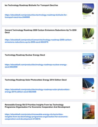 Iea Technology Roadmap Biofuels For Transport Oecd Iea
https://ebookbell.com/product/iea-technology-roadmap-biofuels-for-
transport-oecd-iea-2448880
Cement Technology Roadmap 2009 Carbon Emissions Reductions Up To 2050
Oecd
https://ebookbell.com/product/cement-technology-roadmap-2009-carbon-
emissions-reductions-up-to-2050-oecd-6822878
Technology Roadmap Nuclear Energy Oecd
https://ebookbell.com/product/technology-roadmap-nuclear-energy-
oecd-6822890
Technology Roadmap Solar Photovoltaic Energy 2014 Edition Oecd
https://ebookbell.com/product/technology-roadmap-solar-photovoltaic-
energy-2014-edition-oecd-6823008
Renewable Energy Rd D Priorities Insights From Iea Technology
Programme Organisation For Economic Cooperation And Development
https://ebookbell.com/product/renewable-energy-rd-d-priorities-
insights-from-iea-technology-programme-organisation-for-economic-
cooperation-and-development-4138916
 