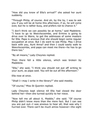 “How did you know of Ella’s arrival?” she asked her aunt
suddenly.
“Through Philip, of course. And oh, by the by, I was to ask
you if you will be at home this afternoon, if so, he will come
over, but he is rather busy, and prefers not to chance it.”
“I don’t think we can possibly be at home,” said Madelene.
“I have to go to Weevilscoombe, and Ermine is going to
drive over to Waire, to get the addresses of some masters
for Ella. Papa is anxious that she should begin some regular
occupation at once. But I do want to see Philip. May I drive
back with you, Aunt Anna? and then I could easily walk to
Weevilscoombe, and papa can meet me there—he has to go
there too.”
“By all means,” Lady Cheynes replied.
Then there fell a little silence, which was broken by
Madelene.
“Ella,” she said, “I think you should not put off writing to
your aunt, as papa said. You will be out all the afternoon.”
Ella rose at once.
“Shall I—may I write in the library?” she said meekly.
“Of course,” Miss St Quentin replied.
Lady Cheynes kept silence till Ella had closed the door
behind her—then she turned quickly to her niece.
“Now tell me all about it, Maddie,” she said. “Of course
Philip didn’t know more than the mere fact. But I can see
you are put out—I was anxious to hear all; that was why I
hurried over. There can’t be much amiss however—the sight
 