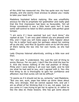 of the child has reassured me. She has quite won my heart
already, and she seems most anxious to please you—ready
to take your least hint.”
Madelene hesitated before replying. She was unselfishly
anxious for Ella to propitiate her godmother and really glad
that the first impression had been so favourable. Yet—all
things considered—it was a little hard upon her! It took
some self-control to listen to Ella’s praises with perfect good
temper.
“I am sorry if I have seemed ‘put out,’ Aunt Anna,” she
replied at last. “I am very glad indeed you are pleased with
Ella, and I hope you will make papa a little happier about
her. He is rather hard upon her perhaps—about her coming
off as she did,” and Miss St Quentin went on to tell the story
of Ella’s taking the law into her own hands, as she had
done.
Lady Cheynes listened attentively, smiling a little now and
then.
“Ah,” she said, “I understand. Yes, just the sort of thing to
annoy Marcus. For my part, I don’t like the child the less for
it. And she knows nothing of the real position of things.
Philip and I were talking it all over last night, and he told
me what he had said to you, and I agreed with it. Yes—the
first thing to do is thoroughly to gain her confidence and
affection—but that surely will not be difficult.”
“It seems as if it should not be so, certainly,” said Madelene.
“But you see, aunt, papa has taken up some ideas about
Ella, very strongly. And we cannot oppose him, and yet I
am so afraid of her thinking that it is we, not papa. Just as
you came in I was trying to get her to agree to, or rather to
like the idea of, these lessons. She has got some absurd
 