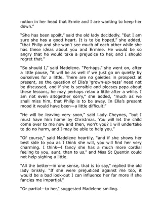 notion in her head that Ermie and I are wanting to keep her
down.”
“She has been spoilt,” said the old lady decidedly. “But I am
sure she has a good heart. It is to be hoped,” she added,
“that Philip and she won’t see much of each other while she
has these ideas about you and Ermine. He would be so
angry that he would take a prejudice to her, and I should
regret that.”
“So should I,” said Madelene. “Perhaps,” she went on, after
a little pause, “it will be as well if we just go on quietly by
ourselves for a little. There are no gaieties in prospect at
present, so the question of Ella’s ‘grown-up-ness’ need not
be discussed, and if she is sensible and pleases papa about
these lessons, he may perhaps relax a little after a while. I
am not even altogether sorry,” she added, “much as we
shall miss him, that Philip is to be away. In Ella’s present
mood it would have been—a little difficult.”
“He will be leaving very soon,” said Lady Cheynes, “but I
must have him home by Christmas. You will let the child
come over to me now and then, won’t you? I will undertake
to do no harm, and I may be able to help you.”
“Of course,” said Madelene heartily, “and if she shows her
best side to you as I think she will, you will find her very
charming. I think—I fancy she has a much more cordial
feeling to you, aunt, than to us,” and Miss St Quentin could
not help sighing a little.
“All the better—in one sense, that is to say,” replied the old
lady briskly. “If she were prejudiced against me too, it
would be a bad look-out I can influence her far more if she
fancies me impartial.”
“Or partial—to her,” suggested Madelene smiling.
 