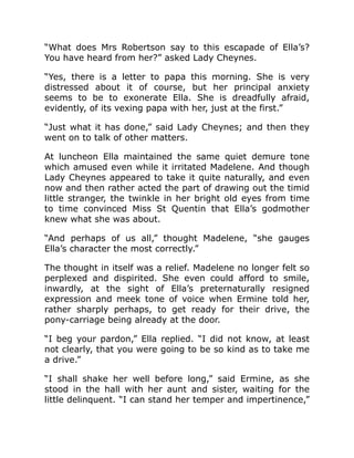 “What does Mrs Robertson say to this escapade of Ella’s?
You have heard from her?” asked Lady Cheynes.
“Yes, there is a letter to papa this morning. She is very
distressed about it of course, but her principal anxiety
seems to be to exonerate Ella. She is dreadfully afraid,
evidently, of its vexing papa with her, just at the first.”
“Just what it has done,” said Lady Cheynes; and then they
went on to talk of other matters.
At luncheon Ella maintained the same quiet demure tone
which amused even while it irritated Madelene. And though
Lady Cheynes appeared to take it quite naturally, and even
now and then rather acted the part of drawing out the timid
little stranger, the twinkle in her bright old eyes from time
to time convinced Miss St Quentin that Ella’s godmother
knew what she was about.
“And perhaps of us all,” thought Madelene, “she gauges
Ella’s character the most correctly.”
The thought in itself was a relief. Madelene no longer felt so
perplexed and dispirited. She even could afford to smile,
inwardly, at the sight of Ella’s preternaturally resigned
expression and meek tone of voice when Ermine told her,
rather sharply perhaps, to get ready for their drive, the
pony-carriage being already at the door.
“I beg your pardon,” Ella replied. “I did not know, at least
not clearly, that you were going to be so kind as to take me
a drive.”
“I shall shake her well before long,” said Ermine, as she
stood in the hall with her aunt and sister, waiting for the
little delinquent. “I can stand her temper and impertinence,”
 
