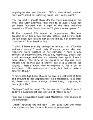 laughing as she used the word. “It’s so absurd and comical.
But I can’t stand her suffering-saint-ism. I really can’t.”
“For my part I should think it’s the more amusing of the
two,” said Lady Cheynes, “but then to be sure I have not
yet been favoured with a sight of the little volcano’s
explosions. When I have done so I’ll give you my opinion.”
At that moment Ella made her appearance. She was
dressed as on her arrival the day before, and as she bade
the girl good-bye, kissing her as she did so, her godmother
“took her in” from head to foot.
“I think I have scarcely perhaps estimated the difficulties
seriously enough,” said Lady Cheynes, when she and
Madelene were installed in her carriage. “There is any
amount of determination, not to say obstinacy, about that
small personage. And she has certainly been spoilt. I see it
more clearly. The style of her dress is far too old, even
though one cannot call it showy, but it is a degree too
soigné, I hardly know how to express it, for a girl of
seventeen. I like neatness of course, but that is quite a
different thing.”
“I fancy Ella has been allowed to give a great deal of time
and thought to her appearance,” said Madelene. “But after
all, there must come a stage of that kind, I suppose, in
every girl’s life.”
“Perhaps,” said her aunt. “But for my part I prefer it later. I
do love a good honest tom-boy girl of fifteen or so.”
“But Ella is seventeen past,” said Madelene; “that makes all
the difference.”
“Umph,” grunted the old lady. “I am quite sure she never
was a tom-boy. Just think of Ermine at seventeen.”
 