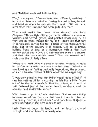 And Madelene could not help smiling.
“Yes,” she agreed. “Ermine was very different, certainly. I
remember how she cried at having her skirts lengthened,
and tried privately to shorten them again. Still we must
remember that Ella’s life has been quite different.”
“You must make her dress more simply,” said Lady
Cheynes. “Those tight-fitting garments without a crease or
wrinkle, and perfect gloves, and pointed boots may be all
very well in town, though for my part I don’t like that sort
of particularity carried too far; it takes off the thoroughbred
look. But in the country it is absurd. Get her a brown
holland frock or two, or a homespun with a nice little
Norfolk jacket and a belt, and see that the skirts are shorter
and that she has sensible boots.” Then an amused look
stole over the old lady’s face.
“What is it, Aunt Anna?” asked Madelene, without, it must
be confessed, much amusement in her tone. Indeed she
was looking and feeling decidedly lugubrious, the prospect
of such a transformation of Ella’s wardrobe was appalling!
“I was only thinking what fun Philip would make of her if he
saw her setting off for a country ramble like a little figure
out of the Revue de la Mode. That hat of hers, and the little
veil, fastened just at the proper height, or depth, and the
parasol, held so daintily, and—”
“Oh, please stop, aunt,” said Madelene. “I don’t want Philip
to make fun of her, I’m sure, but how to transform her, as
you calmly propose, I don’t see.” And poor Miss St Quentin
really looked as if she were ready to cry.
Lady Cheynes began to laugh, and her laugh gathered
strength and soon became a hearty one.
 