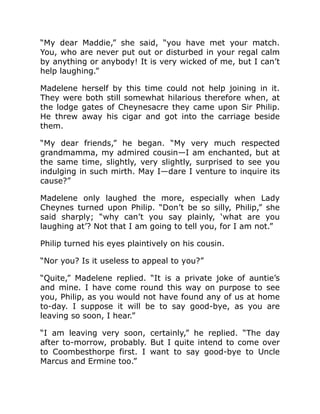 “My dear Maddie,” she said, “you have met your match.
You, who are never put out or disturbed in your regal calm
by anything or anybody! It is very wicked of me, but I can’t
help laughing.”
Madelene herself by this time could not help joining in it.
They were both still somewhat hilarious therefore when, at
the lodge gates of Cheynesacre they came upon Sir Philip.
He threw away his cigar and got into the carriage beside
them.
“My dear friends,” he began. “My very much respected
grandmamma, my admired cousin—I am enchanted, but at
the same time, slightly, very slightly, surprised to see you
indulging in such mirth. May I—dare I venture to inquire its
cause?”
Madelene only laughed the more, especially when Lady
Cheynes turned upon Philip. “Don’t be so silly, Philip,” she
said sharply; “why can’t you say plainly, ‘what are you
laughing at’? Not that I am going to tell you, for I am not.”
Philip turned his eyes plaintively on his cousin.
“Nor you? Is it useless to appeal to you?”
“Quite,” Madelene replied. “It is a private joke of auntie’s
and mine. I have come round this way on purpose to see
you, Philip, as you would not have found any of us at home
to-day. I suppose it will be to say good-bye, as you are
leaving so soon, I hear.”
“I am leaving very soon, certainly,” he replied. “The day
after to-morrow, probably. But I quite intend to come over
to Coombesthorpe first. I want to say good-bye to Uncle
Marcus and Ermine too.”
 