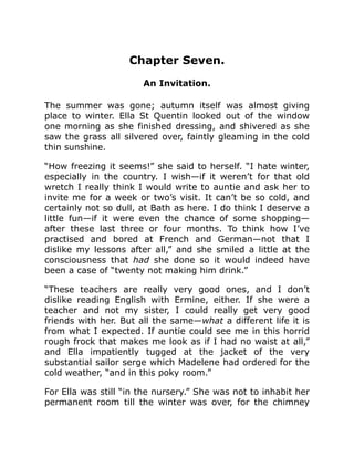 Chapter Seven.
An Invitation.
The summer was gone; autumn itself was almost giving
place to winter. Ella St Quentin looked out of the window
one morning as she finished dressing, and shivered as she
saw the grass all silvered over, faintly gleaming in the cold
thin sunshine.
“How freezing it seems!” she said to herself. “I hate winter,
especially in the country. I wish—if it weren’t for that old
wretch I really think I would write to auntie and ask her to
invite me for a week or two’s visit. It can’t be so cold, and
certainly not so dull, at Bath as here. I do think I deserve a
little fun—if it were even the chance of some shopping—
after these last three or four months. To think how I’ve
practised and bored at French and German—not that I
dislike my lessons after all,” and she smiled a little at the
consciousness that had she done so it would indeed have
been a case of “twenty not making him drink.”
“These teachers are really very good ones, and I don’t
dislike reading English with Ermine, either. If she were a
teacher and not my sister, I could really get very good
friends with her. But all the same—what a different life it is
from what I expected. If auntie could see me in this horrid
rough frock that makes me look as if I had no waist at all,”
and Ella impatiently tugged at the jacket of the very
substantial sailor serge which Madelene had ordered for the
cold weather, “and in this poky room.”
For Ella was still “in the nursery.” She was not to inhabit her
permanent room till the winter was over, for the chimney
 