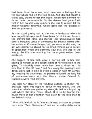 had been found to smoke, and there was a leakage from
the roof which had left the wall damp. And Ella had caught a
slight cold, thanks to her thin boots, which had alarmed her
father quite unreasonably. So the decree had gone forth
that in her present cosy quarters she was to remain till the
milder weather returned, which gave her the delight of
another grievance.
As she stood gazing out at the wintry landscape which to
less prejudiced eyes would have been full of its own beauty,
the prayers bell rang. Ella started—her unpunctuality had
been a frequent cause of annoyance for several weeks after
her arrival at Coombesthorpe, but, perverse as she was, the
girl was neither so stupid nor so small-minded as to persist
in opposition when she distinctly saw that she was in the
wrong. So this short-coming had to a great extent been
mastered.
She tugged at her belt, gave a parting pat to her hair,
saying to herself as she caught sight of her reflection in the
glass, “It certainly takes much less time to dress as I do
now than in the old days,” and flew along the passages and
down stairs just in time to avoid a collision with Mr Barnes,
as, heading his underlings, he politely followed the long file
of women-servants into the library, where Colonel St
Quentin always read prayers.
Ella took her place by the window; outside, a cheery red-
breasted robin was hopping about on the gravel, and the
sunshine, which was gathering strength, fell in a bright ray
just where the little fellow stood. It is to be feared that
much more of her attention was given to the bird than to
her father’s voice.
“What a little duck he is,” she exclaimed, as soon as prayers
were over. “See, Madelene—” and as her elder sister came
 