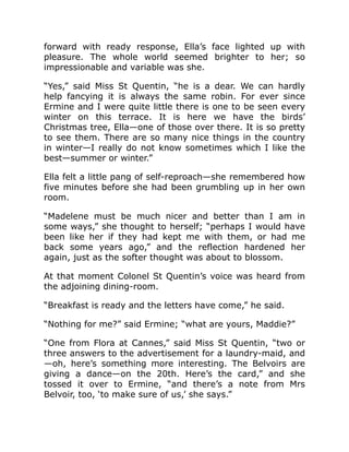 forward with ready response, Ella’s face lighted up with
pleasure. The whole world seemed brighter to her; so
impressionable and variable was she.
“Yes,” said Miss St Quentin, “he is a dear. We can hardly
help fancying it is always the same robin. For ever since
Ermine and I were quite little there is one to be seen every
winter on this terrace. It is here we have the birds’
Christmas tree, Ella—one of those over there. It is so pretty
to see them. There are so many nice things in the country
in winter—I really do not know sometimes which I like the
best—summer or winter.”
Ella felt a little pang of self-reproach—she remembered how
five minutes before she had been grumbling up in her own
room.
“Madelene must be much nicer and better than I am in
some ways,” she thought to herself; “perhaps I would have
been like her if they had kept me with them, or had me
back some years ago,” and the reflection hardened her
again, just as the softer thought was about to blossom.
At that moment Colonel St Quentin’s voice was heard from
the adjoining dining-room.
“Breakfast is ready and the letters have come,” he said.
“Nothing for me?” said Ermine; “what are yours, Maddie?”
“One from Flora at Cannes,” said Miss St Quentin, “two or
three answers to the advertisement for a laundry-maid, and
—oh, here’s something more interesting. The Belvoirs are
giving a dance—on the 20th. Here’s the card,” and she
tossed it over to Ermine, “and there’s a note from Mrs
Belvoir, too, ‘to make sure of us,’ she says.”
 