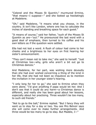 “Colonel and the Misses St Quentin,” murmured Ermine,
“that means—I suppose—” and she looked up hesitatingly
at Madelene.
“Oh,” said Madelene, “it means what you choose, in the
country. It isn’t like London, where one has to calculate the
inches of standing and breathing space for each guest.”
“It means of course,” said her father, “such of the Misses St
Quentin as are—‘out.’” He pronounced the last word with a
good deal of emphasis, then turned to his coffee and his
own letters as if the question were settled.
Ella had not lost a word. A flush of colour had come to her
cheeks and a brightness to her eyes on first hearing her
sister’s announcement.
“They can’t mean not to take me,” she said to herself. “Just
at Christmas too—why, girls who aren’t a bit out go to
Christmas dances.”
And Madelene, for her part, was wishing more devoutly
than she had ever wished concerning a thing of the kind in
her life, that she had not been so impulsive as to mention
the invitation in her younger sister’s hearing.
“I only long for her to go,” she said to Ermine when they
were alone. “I’d give anything if papa would let her. And I
don’t see that it could do any harm—a Christmas dance is
different, and really she has been good about her lessons,
especially about her practising. Three wouldn’t be too many,
to such old friends.”
“Not to go to the ball,” Ermine replied. “But I fancy they will
want us to stay for a day or two. You see Mrs Belvoir says
she will come over to make further arrangements. And
three would be too many to go to stay. But Maddie, I—”
 