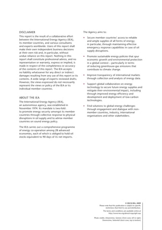 Disclaimer
This report is the result of a collaborative effort
between the International Energy Agency (IEA),
its member countries, and various consultants
and experts worldwide. Users of this report shall
make their own independent business decisions
at their own risk and, in particular, without
undue reliance on this report. Nothing in this
report shall constitute professional advice, and no
representation or warranty, express or implied, is
made in respect of the completeness or accuracy
of the contents of this report. The IEA accepts
no liability whatsoever for any direct or indirect
damages resulting from any use of this report or its
contents. A wide range of experts reviewed drafts.
However, the views expressed do not necessarily
represent the views or policy of the IEA or its
individual member countries.
About the IEA
The International Energy Agency (IEA),
an autonomous agency, was established in
November 1974. Its mandate is two-fold:
to promote energy security amongst its member
countries through collective response to physical
disruptions in oil supply and to advise member
countries on sound energy policy.
The IEA carries out a comprehensive programme
of energy co-operation among 28 advanced
economies, each of which is obliged to hold oil
stocks equivalent to 90 days of its net imports.
The Agency aims to:
• Secure member countries’ access to reliable
and ample supplies of all forms of energy;
in particular, through maintaining effective
emergency response capabilities in case of oil
supply disruptions.
• Promote sustainable energy policies that spur
economic growth and environmental protection
in a global context – particularly in terms
of reducing greenhouse-gas emissions that
contribute to climate change.
• Improve transparency of international markets
through collection and analysis of energy data.
• Support global collaboration on energy
technology to secure future energy supplies and
mitigate their environmental impact, including
through improved energy efficiency and
development and deployment of low-carbon
technologies.
• Find solutions to global energy challenges
through engagement and dialogue with non-
member countries, industry, international
organisations and other stakeholders.
© OECD/IEA, 2009
Please note that this publication is subject to specific
restrictions that limit its use and distribution.
The terms and conditions are available online at
http://www.iea.org/about/copyright.asp
Photo credits: Dreamstime, Siemens (front cover, left to right)
Dreamstime, Vattenfall (back cover, top to bottom)
 