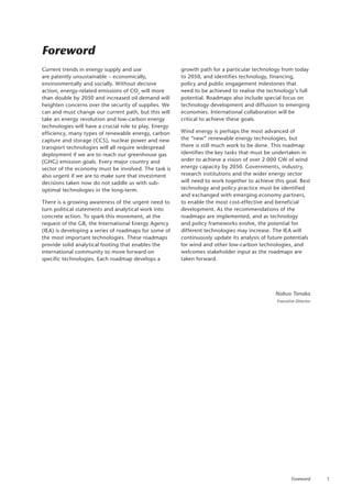 1
Foreword
Foreword
Current trends in energy supply and use
are patently unsustainable – economically,
environmentally and socially. Without decisive
action, energy-related emissions of CO2
will more
than double by 2050 and increased oil demand will
heighten concerns over the security of supplies. We
can and must change our current path, but this will
take an energy revolution and low-carbon energy
technologies will have a crucial role to play. Energy
efficiency, many types of renewable energy, carbon
capture and storage (CCS), nuclear power and new
transport technologies will all require widespread
deployment if we are to reach our greenhouse gas
(GHG) emission goals. Every major country and
sector of the economy must be involved. The task is
also urgent if we are to make sure that investment
decisions taken now do not saddle us with sub-
optimal technologies in the long-term.
There is a growing awareness of the urgent need to
turn political statements and analytical work into
concrete action. To spark this movement, at the
request of the G8, the International Energy Agency
(IEA) is developing a series of roadmaps for some of
the most important technologies. These roadmaps
provide solid analytical footing that enables the
international community to move forward on
specific technologies. Each roadmap develops a
growth path for a particular technology from today
to 2050, and identifies technology, financing,
policy and public engagement milestones that
need to be achieved to realise the technology’s full
potential. Roadmaps also include special focus on
technology development and diffusion to emerging
economies. International collaboration will be
critical to achieve these goals.
Wind energy is perhaps the most advanced of
the “new” renewable energy technologies, but
there is still much work to be done. This roadmap
identifies the key tasks that must be undertaken in
order to achieve a vision of over 2 000 GW of wind
energy capacity by 2050. Governments, industry,
research institutions and the wider energy sector
will need to work together to achieve this goal. Best
technology and policy practice must be identified
and exchanged with emerging economy partners,
to enable the most cost-effective and beneficial
development. As the recommendations of the
roadmaps are implemented, and as technology
and policy frameworks evolve, the potential for
different technologies may increase. The IEA will
continuously update its analysis of future potentials
for wind and other low-carbon technologies, and
welcomes stakeholder input as the roadmaps are
taken forward.
Nobuo Tanaka
Executive Director
 