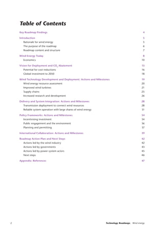 2 Technology Roadmaps Wind energy
Key Roadmap Findings 4
Introduction 5
Rationale for wind energy 5
The purpose of the roadmap 6
Roadmap content and structure 7
Wind Energy Today 8
Economics 10
Vision for Deployment and CO2
Abatement 13
Potential for cost reductions 16
Global investment to 2050 18
Wind Technology Development and Deployment: Actions and Milestones 19
Wind energy resource assessment 20
Improved wind turbines 21
Supply chains 25
Increased research and development 26
Delivery and System Integration: Actions and Milestones 28
Transmission deployment to connect wind resources 28
Reliable system operation with large shares of wind energy 31
Policy Frameworks: Actions and Milestones 34
Incentivising investment 34
Public engagement and the environment 36
Planning and permitting 37
International Collaboration: Actions and Milestones 39
Roadmap Action Plan and Next Steps 42
Actions led by the wind industry 42
Actions led by governments 43
Actions led by power system actors 45
Next steps 46
Appendix: References 47
Table of Contents
 