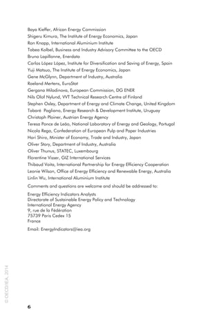 6
Baya Kieffer, African Energy Commission
Shigeru Kimura, The Institute of Energy Economics, Japan
Ron Knapp, International Aluminium Institute
Tabea Kolbel, Business and Industry Advisory Committee to the OECD
Bruno Lapillonne, Enerdata
Carlos López López, Institute for Diversification and Saving of Energy, Spain
Yuji Matsuo, The Institute of Energy Economics, Japan
Gene McGlynn, Department of Industry, Australia
Roeland Mertens, EuroStat
Gergana Miladinova, European Commission, DG ENER
Nils Olof Nylund, VVT Technical Research Centre of Finland
Stephen Oxley, Department of Energy and Climate Change, United Kingdom
Tabaré Pagliano, Energy Research & Development Institute, Uruguay
Christoph Ploiner, Austrian Energy Agency
Teresa Ponce de Leão, National Laboratory of Energy and Geology, Portugal
Nicola Rega, Confederation of European Pulp and Paper Industries
Hori Shiro, Minister of Economy, Trade and Industry, Japan
Oliver Story, Department of Industry, Australia
Oliver Thunus, STATEC, Luxembourg
Florentine Visser, GIZ International Services
Thibaud Voita, International Partnership for Energy Efficiency Cooperation
Leonie Wilson, Office of Energy Efficiency and Renewable Energy, Australia
Linlin Wu, International Aluminium Institute
Comments and questions are welcome and should be addressed to:
Energy Efficiency Indicators Analysts
Directorate of Sustainable Energy Policy and Technology
International Energy Agency
9, rue de la Fédération
75739 Paris Cedex 15
France
Email: EnergyIndicators@iea.org
©
OECD/IEA,
2014
 