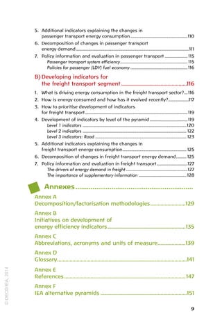 9
5. Additional indicators explaining the changes in
passenger transport energy consumption...................................................110
6. Decomposition of changes in passenger transport
energy demand.
...................................................................................................111
7. Policy information and evaluation in passenger transport..................... 115
Passenger transport system efficiency.
........................................................... 115
Policies for passenger (LDV) fuel economy...................................................116
B) Developing indicators for
the freight transport segment................................................116
1. What is driving energy consumption in the freight transport sector?.
...116
2. How is energy consumed and how has it evolved recently?.
..................117
3. How to prioritise development of indicators
for freight transport.
..........................................................................................119
4. Development of indicators by level of the pyramid..................................119
Level 1 indicators............................................................................................120
Level 2 indicators............................................................................................ 122
Level 3 indicators: Road................................................................................. 123
5. Additional indicators explaining the changes in
freight transport energy consumption.
........................................................ 125
6. Decomposition of changes in freight transport energy demand.
......... 125
7. Policy information and evaluation in freight transport.
...........................127
The drivers of energy demand in freight.......................................................127
The importance of supplementary information........................................... 128
Annexes.
..............................................................
Annex A
Decomposition/factorisation methodologies.
.........................129
Annex B
Initiatives on development of
energy efficiency indicators.
........................................................135
Annex C
Abbreviations, acronyms and units of measure....................139
Annex D
Glossary.
.............................................................................................141
Annex E
References.
.......................................................................................147
Annex F
IEA alternative pyramids...............................................................151
©
OECD/IEA,
2014
 