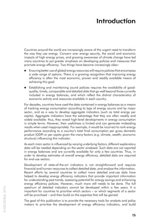 Countries around the world are increasingly aware of the urgent need to transform
the way they use energy. Concern over energy security, the social and economic
impacts of high energy prices, and growing awareness of climate change have led
many countries to put greater emphasis on developing policies and measures that
promote energy efficiency. Two things have become increasingly clear:
■ 
Ensuring better use of global energy resources will require policies that encompass
a wide range of options. There is a growing recognition that improving energy
efficiency is often the most economic, proven and readily available means of
achieving this goal.
■ 
Establishing and maintaining sound policies requires the availability of good-
quality, timely, comparable and detailed data that go well beyond those currently
included in energy balances, and which reflect the distinct characteristics of
economic activity and resources available in each country.
For decades, countries have used the data contained in energy balances as a means
of tracking energy consumption according to type of energy source and by major
sector, and as a way to develop aggregate indicators (such as total energy per
capita). Aggregate indicators have the advantage that they are often readily and
widely available: thus, they reveal high-level developments in energy consumption
in simple terms. However, their usefulness is limited and can generate misleading
results when used inappropriately. For example, it would be incorrect to rank energy
performance according to a country’s total final consumption per gross domestic
product (GDP) or per capita given the many factors (e.g. climate, wealth, economic
structure) influencing this indicator.
As each main sector is influenced by varying underlying factors, different explanatory
data will be needed depending on the sector analysed. Such data are not reported
in energy balances and are currently available for only a few countries. Thus, in
order to develop estimates of overall energy efficiency, detailed data are required
for end-use sectors.
Development of state-of-the-art indicators is not straightforward and requires
financial and human resources to collect detailed data, and analyse the information.
Recent efforts by several countries to collect more detailed end-use data have
helped to develop energy efficiency indicators that provide important information
for understanding past trends, assessing potential for energy savings and enhancing
energy efficiency policies. However, much more still needs to be done. The full
spectrum of detailed indicators cannot be developed within a few years. It is
important for countries to prioritise which sectors – or which segments of a sector
will be prioritised – and then build on the expertise that will be gained.
The goal of this publication is to provide the necessary tools for analysts and policy
makers to prioritise the development of energy efficiency indicators, and build
Introduction
15
©
OECD/IEA,
2014
 