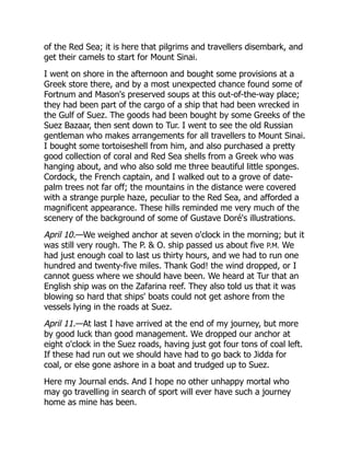 of the Red Sea; it is here that pilgrims and travellers disembark, and
get their camels to start for Mount Sinai.
I went on shore in the afternoon and bought some provisions at a
Greek store there, and by a most unexpected chance found some of
Fortnum and Mason's preserved soups at this out-of-the-way place;
they had been part of the cargo of a ship that had been wrecked in
the Gulf of Suez. The goods had been bought by some Greeks of the
Suez Bazaar, then sent down to Tur. I went to see the old Russian
gentleman who makes arrangements for all travellers to Mount Sinai.
I bought some tortoiseshell from him, and also purchased a pretty
good collection of coral and Red Sea shells from a Greek who was
hanging about, and who also sold me three beautiful little sponges.
Cordock, the French captain, and I walked out to a grove of date-
palm trees not far off; the mountains in the distance were covered
with a strange purple haze, peculiar to the Red Sea, and afforded a
magnificent appearance. These hills reminded me very much of the
scenery of the background of some of Gustave Doré's illustrations.
April 10.—We weighed anchor at seven o'clock in the morning; but it
was still very rough. The P.  O. ship passed us about five P.M. We
had just enough coal to last us thirty hours, and we had to run one
hundred and twenty-five miles. Thank God! the wind dropped, or I
cannot guess where we should have been. We heard at Tur that an
English ship was on the Zafarina reef. They also told us that it was
blowing so hard that ships' boats could not get ashore from the
vessels lying in the roads at Suez.
April 11.—At last I have arrived at the end of my journey, but more
by good luck than good management. We dropped our anchor at
eight o'clock in the Suez roads, having just got four tons of coal left.
If these had run out we should have had to go back to Jidda for
coal, or else gone ashore in a boat and trudged up to Suez.
Here my Journal ends. And I hope no other unhappy mortal who
may go travelling in search of sport will ever have such a journey
home as mine has been.
 