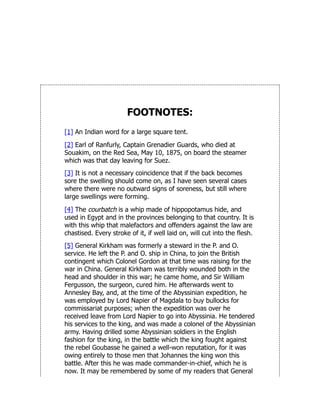 FOOTNOTES:
[1] An Indian word for a large square tent.
[2] Earl of Ranfurly, Captain Grenadier Guards, who died at
Souakim, on the Red Sea, May 10, 1875, on board the steamer
which was that day leaving for Suez.
[3] It is not a necessary coincidence that if the back becomes
sore the swelling should come on, as I have seen several cases
where there were no outward signs of soreness, but still where
large swellings were forming.
[4] The courbatch is a whip made of hippopotamus hide, and
used in Egypt and in the provinces belonging to that country. It is
with this whip that malefactors and offenders against the law are
chastised. Every stroke of it, if well laid on, will cut into the flesh.
[5] General Kirkham was formerly a steward in the P. and O.
service. He left the P. and O. ship in China, to join the British
contingent which Colonel Gordon at that time was raising for the
war in China. General Kirkham was terribly wounded both in the
head and shoulder in this war; he came home, and Sir William
Fergusson, the surgeon, cured him. He afterwards went to
Annesley Bay, and, at the time of the Abyssinian expedition, he
was employed by Lord Napier of Magdala to buy bullocks for
commissariat purposes; when the expedition was over he
received leave from Lord Napier to go into Abyssinia. He tendered
his services to the king, and was made a colonel of the Abyssinian
army. Having drilled some Abyssinian soldiers in the English
fashion for the king, in the battle which the king fought against
the rebel Goubasse he gained a well-won reputation, for it was
owing entirely to those men that Johannes the king won this
battle. After this he was made commander-in-chief, which he is
now. It may be remembered by some of my readers that General
 