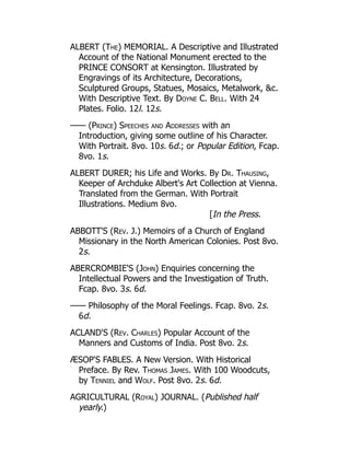 ALBERT (The) MEMORIAL. A Descriptive and Illustrated
Account of the National Monument erected to the
PRINCE CONSORT at Kensington. Illustrated by
Engravings of its Architecture, Decorations,
Sculptured Groups, Statues, Mosaics, Metalwork, c.
With Descriptive Text. By Doyne C. Bell. With 24
Plates. Folio. 12l. 12s.
—— (Prince) Speeches and Addresses with an
Introduction, giving some outline of his Character.
With Portrait. 8vo. 10s. 6d.; or Popular Edition, Fcap.
8vo. 1s.
ALBERT DURER; his Life and Works. By Dr. Thausing,
Keeper of Archduke Albert's Art Collection at Vienna.
Translated from the German. With Portrait
Illustrations. Medium 8vo.
[In the Press.
ABBOTT'S (Rev. J.) Memoirs of a Church of England
Missionary in the North American Colonies. Post 8vo.
2s.
ABERCROMBIE'S (John) Enquiries concerning the
Intellectual Powers and the Investigation of Truth.
Fcap. 8vo. 3s. 6d.
—— Philosophy of the Moral Feelings. Fcap. 8vo. 2s.
6d.
ACLAND'S (Rev. Charles) Popular Account of the
Manners and Customs of India. Post 8vo. 2s.
ÆSOP'S FABLES. A New Version. With Historical
Preface. By Rev. Thomas James. With 100 Woodcuts,
by Tenniel and Wolf. Post 8vo. 2s. 6d.
AGRICULTURAL (Royal) JOURNAL. (Published half
yearly.)
 