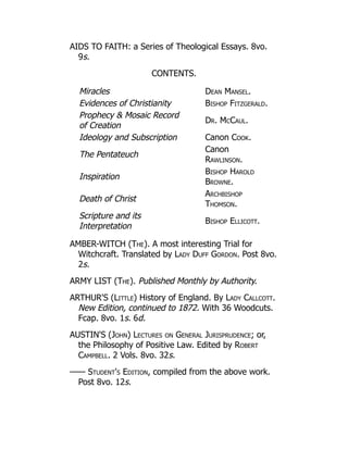 AIDS TO FAITH: a Series of Theological Essays. 8vo.
9s.
CONTENTS.
Miracles Dean Mansel.
Evidences of Christianity Bishop Fitzgerald.
Prophecy  Mosaic Record
of Creation
Dr. McCaul.
Ideology and Subscription Canon Cook.
The Pentateuch
Canon
Rawlinson.
Inspiration
Bishop Harold
Browne.
Death of Christ
Archbishop
Thomson.
Scripture and its
Interpretation
Bishop Ellicott.
AMBER-WITCH (The). A most interesting Trial for
Witchcraft. Translated by Lady Duff Gordon. Post 8vo.
2s.
ARMY LIST (The). Published Monthly by Authority.
ARTHUR'S (Little) History of England. By Lady Callcott.
New Edition, continued to 1872. With 36 Woodcuts.
Fcap. 8vo. 1s. 6d.
AUSTIN'S (John) Lectures on General Jurisprudence; or,
the Philosophy of Positive Law. Edited by Robert
Campbell. 2 Vols. 8vo. 32s.
—— Student's Edition, compiled from the above work.
Post 8vo. 12s.
 