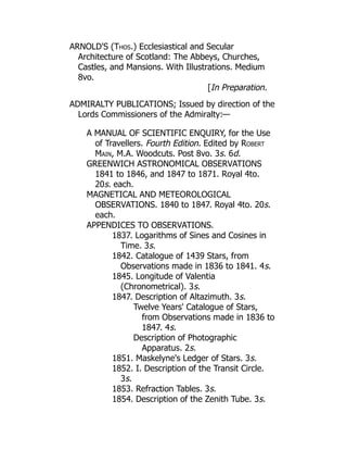 ARNOLD'S (Thos.) Ecclesiastical and Secular
Architecture of Scotland: The Abbeys, Churches,
Castles, and Mansions. With Illustrations. Medium
8vo.
[In Preparation.
ADMIRALTY PUBLICATIONS; Issued by direction of the
Lords Commissioners of the Admiralty:—
A MANUAL OF SCIENTIFIC ENQUIRY, for the Use
of Travellers. Fourth Edition. Edited by Robert
Main, M.A. Woodcuts. Post 8vo. 3s. 6d.
GREENWICH ASTRONOMICAL OBSERVATIONS
1841 to 1846, and 1847 to 1871. Royal 4to.
20s. each.
MAGNETICAL AND METEOROLOGICAL
OBSERVATIONS. 1840 to 1847. Royal 4to. 20s.
each.
APPENDICES TO OBSERVATIONS.
1837. Logarithms of Sines and Cosines in
Time. 3s.
1842. Catalogue of 1439 Stars, from
Observations made in 1836 to 1841. 4s.
1845. Longitude of Valentia
(Chronometrical). 3s.
1847. Description of Altazimuth. 3s.
Twelve Years' Catalogue of Stars,
from Observations made in 1836 to
1847. 4s.
Description of Photographic
Apparatus. 2s.
1851. Maskelyne's Ledger of Stars. 3s.
1852. I. Description of the Transit Circle.
3s.
1853. Refraction Tables. 3s.
1854. Description of the Zenith Tube. 3s.
 