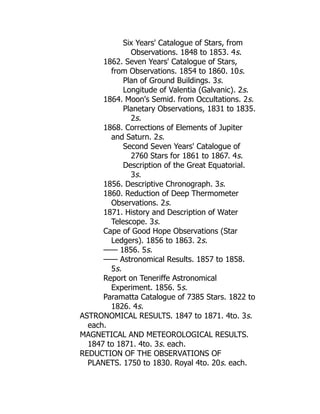 Six Years' Catalogue of Stars, from
Observations. 1848 to 1853. 4s.
1862. Seven Years' Catalogue of Stars,
from Observations. 1854 to 1860. 10s.
Plan of Ground Buildings. 3s.
Longitude of Valentia (Galvanic). 2s.
1864. Moon's Semid. from Occultations. 2s.
Planetary Observations, 1831 to 1835.
2s.
1868. Corrections of Elements of Jupiter
and Saturn. 2s.
Second Seven Years' Catalogue of
2760 Stars for 1861 to 1867. 4s.
Description of the Great Equatorial.
3s.
1856. Descriptive Chronograph. 3s.
1860. Reduction of Deep Thermometer
Observations. 2s.
1871. History and Description of Water
Telescope. 3s.
Cape of Good Hope Observations (Star
Ledgers). 1856 to 1863. 2s.
—— 1856. 5s.
—— Astronomical Results. 1857 to 1858.
5s.
Report on Teneriffe Astronomical
Experiment. 1856. 5s.
Paramatta Catalogue of 7385 Stars. 1822 to
1826. 4s.
ASTRONOMICAL RESULTS. 1847 to 1871. 4to. 3s.
each.
MAGNETICAL AND METEOROLOGICAL RESULTS.
1847 to 1871. 4to. 3s. each.
REDUCTION OF THE OBSERVATIONS OF
PLANETS. 1750 to 1830. Royal 4to. 20s. each.
 