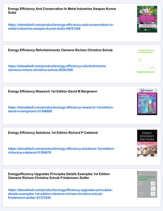 Energy Efficiency And Conservation In Metal Industries Swapan Kumar
Dutta
https://ebookbell.com/product/energy-efficiency-and-conservation-in-
metal-industries-swapan-kumar-dutta-49031294
Energy Efficiency Refurbishments Clemens Richarz Christina Schulz
https://ebookbell.com/product/energy-efficiency-refurbishments-
clemens-richarz-christina-schulz-50363366
Energy Efficiency Research 1st Edition David M Bergmann
https://ebookbell.com/product/energy-efficiency-research-1st-edition-
david-m-bergmann-51348868
Energy Efficiency Solutions 1st Edition Richard P Cateland
https://ebookbell.com/product/energy-efficiency-solutions-1st-edition-
richard-p-cateland-51368678
Energyefficiency Upgrades Principles Details Examples 1st Edition
Clemens Richarz Christina Schulz Friedemann Zeitler
https://ebookbell.com/product/energyefficiency-upgrades-principles-
details-examples-1st-edition-clemens-richarz-christina-schulz-
friedemann-zeitler-51373246
 