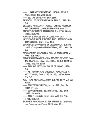 —— LUNAR OBSERVATIONS. 1750 to 1830. 2
Vols. Royal 4to. 20s. each.
—— 1831 to 1851. 4to. 10s. each.
BERNOULLI'S SEXCENTENARY TABLE. 1779. 4to.
5s.
BESSEL'S AUXILIARY TABLES FOR HIS METHOD
OF CLEARING LUNAR DISTANCES. 8vo. 2s.
ENCKE'S BERLINER JAHRBUCH, for 1830. Berlin,
1828. 8vo. 9s.
HANSEN'S TABLES DE LA LUNE. 4to. 20s.
LAX'S TABLES FOR FINDING THE LATITUDE AND
LONGITUDE. 1821. 8vo. 10s.
LUNAR OBSERVATIONS at GREENWICH. 1783 to
1819. Compared with the Tables, 1821. 4to. 7s.
6d.
MACLEAR ON LACAILLE'S ARC OF MERIDIAN. 2
Vols. 20s. each.
MAYER'S DISTANCES of the MOON'S CENTRE from
the PLANETS. 1822, 3s.; 1823, 4s. 6d. 1824 to
1835. 8vo. 4s. each.
—— TABULÆ MOTUUM SOLIS ET LUNÆ. 1770.
5s.
—— ASTRONOMICAL OBSERVATIONS MADE AT
GOTTINGEN, from 1756 to 1761. 1826. Folio.
7s. 6d.
NAUTICAL ALMANACS, from 1767 to 1877. 2s. 6d.
each.
—— SELECTIONS FROM, up to 1812. 8vo. 5s.
1834-54. 5s.
—— SUPPLEMENTS, 1828 to 1833, 1837 and
1838. 2s. each.
—— TABLE requisite to be used with the N.A.
1781. 8vo. 5s.
SABINE'S PENDULUM EXPERIMENTS to Determine
the Figure of the Earth. 1825. 4to. 40s.
 