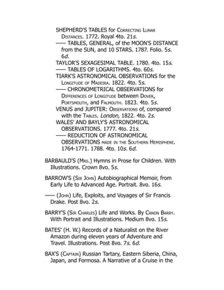 SHEPHERD'S TABLES for Correcting Lunar
Distances. 1772. Royal 4to. 21s.
—— TABLES, GENERAL, of the MOON'S DISTANCE
from the SUN, and 10 STARS. 1787. Folio. 5s.
6d.
TAYLOR'S SEXAGESIMAL TABLE. 1780. 4to. 15s.
—— TABLES OF LOGARITHMS. 4to. 60s.
TIARK'S ASTRONOMICAL OBSERVATIONS for the
Longitude of Madeira. 1822. 4to. 5s.
—— CHRONOMETRICAL OBSERVATIONS for
Differences of Longitude between Dover,
Portsmouth, and Falmouth. 1823. 4to. 5s.
VENUS and JUPITER: Observations of, compared
with the Tables. London, 1822. 4to. 2s.
WALES' AND BAYLY'S ASTRONOMICAL
OBSERVATIONS. 1777. 4to. 21s.
—— REDUCTION OF ASTRONOMICAL
OBSERVATIONS made in the Southern Hemisphere.
1764-1771. 1788. 4to. 10s. 6d.
BARBAULD'S (Mrs.) Hymns in Prose for Children. With
Illustrations. Crown 8vo. 5s.
BARROW'S (Sir John) Autobiographical Memoir, from
Early Life to Advanced Age. Portrait. 8vo. 16s.
—— (John) Life, Exploits, and Voyages of Sir Francis
Drake. Post 8vo. 2s.
BARRY'S (Sir Charles) Life and Works. By Canon Barry.
With Portrait and Illustrations. Medium 8vo. 15s.
BATES' (H. W.) Records of a Naturalist on the River
Amazon during eleven years of Adventure and
Travel. Illustrations. Post 8vo. 7s. 6d.
BAX'S (Captain) Russian Tartary, Eastern Siberia, China,
Japan, and Formosa. A Narrative of a Cruise in the
 