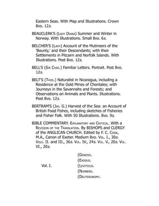 Eastern Seas. With Map and Illustrations. Crown
8vo. 12s.
BEAUCLERK'S (Lady Diana) Summer and Winter in
Norway. With Illustrations. Small 8vo. 6s.
BELCHER'S (Lady) Account of the Mutineers of the
'Bounty,' and their Descendants; with their
Settlements in Pitcairn and Norfolk Islands. With
Illustrations. Post 8vo. 12s.
BELL'S (Sir Chas.) Familiar Letters. Portrait. Post 8vo.
12s.
BELT'S (Thos.) Naturalist in Nicaragua, including a
Residence at the Gold Mines of Chontales; with
Journeys in the Savannahs and Forests; and
Observations on Animals and Plants. Illustrations.
Post 8vo. 12s.
BERTRAM'S (Jas. G.) Harvest of the Sea: an Account of
British Food Fishes, including sketches of Fisheries
and Fisher Folk. With 50 Illustrations. 8vo. 9s.
BIBLE COMMENTARY. Explanatory and Critical. With a
Revision of the Translation. By BISHOPS and CLERGY
of the ANGLICAN CHURCH. Edited by F. C. Cook,
M.A., Canon of Exeter. Medium 8vo. Vol. I., 30s.
Vols. II. and III., 36s. Vol. IV., 24s. Vol. V., 20s. Vol.
VI., 20s.
Vol. I.
{Genesis.
{Exodus.
{Leviticus.
{Numbers.
{Deuteronomy.
 