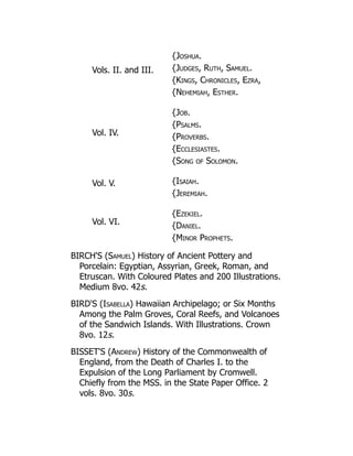 Vols. II. and III.
{Joshua.
{Judges, Ruth, Samuel.
{Kings, Chronicles, Ezra,
{Nehemiah, Esther.
Vol. IV.
{Job.
{Psalms.
{Proverbs.
{Ecclesiastes.
{Song of Solomon.
Vol. V. {Isaiah.
{Jeremiah.
Vol. VI.
{Ezekiel.
{Daniel.
{Minor Prophets.
BIRCH'S (Samuel) History of Ancient Pottery and
Porcelain: Egyptian, Assyrian, Greek, Roman, and
Etruscan. With Coloured Plates and 200 Illustrations.
Medium 8vo. 42s.
BIRD'S (Isabella) Hawaiian Archipelago; or Six Months
Among the Palm Groves, Coral Reefs, and Volcanoes
of the Sandwich Islands. With Illustrations. Crown
8vo. 12s.
BISSET'S (Andrew) History of the Commonwealth of
England, from the Death of Charles I. to the
Expulsion of the Long Parliament by Cromwell.
Chiefly from the MSS. in the State Paper Office. 2
vols. 8vo. 30s.
 