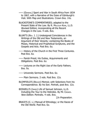 —— (General) Sport and War in South Africa from 1834
to 1867, with a Narrative of the Duke of Edinburgh's
Visit. With Map and Illustrations. Crown 8vo. 14s.
BLACKSTONE'S COMMENTARIES; adapted to the
Present State of the Law. By R. Malcolm Kerr, LL.D.
Revised Edition, incorporating all the Recent
Changes in the Law. 4 vols. 8vo.
BLUNT'S (Rev. J. J.) Undesigned Coincidences in the
Writings of the Old and New Testaments, an
Argument of their Veracity: containing the Books of
Moses, Historical and Prophetical Scriptures, and the
Gospels and Acts. Post 8vo. 6s.
—— History of the Church in the First Three Centuries.
Post 8vo. 6s.
—— Parish Priest; His Duties, Acquirements and
Obligations. Post 8vo. 6s.
—— Lectures on the Right Use of the Early Fathers.
8vo. 9s.
—— University Sermons. Post 8vo. 6s.
—— Plain Sermons. 2 vols. Post 8vo. 12s.
BLOMFIELD'S (Bishop) Memoir, with Selections from his
Correspondence. By his Son. Portrait, post 8vo. 12s.
BOSWELL'S (James) Life of Samuel Johnson, LL.D.
Including the Tour to the Hebrides. By Mr. Croker.
New Edition. Portraits. 4 vols. 8vo.
[In Preparation.
BRACE'S (C. L.) Manual of Ethnology; or the Races of
the Old World. Post 8vo. 6s.
 