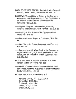 BOOK OF COMMON PRAYER. Illustrated with Coloured
Borders, Initial Letters, and Woodcuts. 8vo. 18s.
BORROW'S (George) Bible in Spain; or the Journeys,
Adventures, and Imprisonments of an Englishman in
an Attempt to circulate the Scriptures in the
Peninsula. Post 8vo. 5s.
—— Gypsies of Spain; their Manners, Customs,
Religion, and Language. With Portrait. Post 8vo. 5s.
—— Lavengro; The Scholar—The Gypsy—and the
Priest. Post 8vo. 5s.
—— Romany Rye—a Sequel to Lavengro. Post 8vo.
5s.
—— Wild Wales: its People, Language, and Scenery.
Post 8vo. 5s.
—— Romano Lavo-Lil; Word-Book of the Romany, or
English Gypsy Language; with Specimens of their
Poetry, and an account of certain Gypsyries. Post
8vo. 10s. 6d.
BRAY'S (Mrs.) Life of Thomas Stothard, R.A. With
Portrait and 60 Woodcuts. 4to. 21s.
—— Revolt of the Protestants in the Cevennes. With
some Account of the Huguenots in the Seventeenth
Century. Post 8vo. 10s. 6d.
BRITISH ASSOCIATION REPORTS. 8vo.
York and Oxford, 1831-32, 13s. 6d.
Cambridge, 1833, 12s.
Edinburgh, 1834, 15s.
Dublin, 1835, 13s. 6d.
Bristol, 1836, 12s.
 