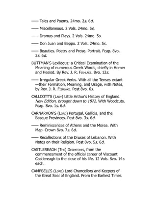 —— Tales and Poems. 24mo. 2s. 6d.
—— Miscellaneous. 2 Vols. 24mo. 5s.
—— Dramas and Plays. 2 Vols. 24mo. 5s.
—— Don Juan and Beppo. 2 Vols. 24mo. 5s.
—— Beauties. Poetry and Prose. Portrait. Fcap. 8vo.
3s. 6d.
BUTTMAN'S Lexilogus; a Critical Examination of the
Meaning of numerous Greek Words, chiefly in Homer
and Hesiod. By Rev. J. R. Fishlake. 8vo. 12s.
—— Irregular Greek Verbs. With all the Tenses extant
—their Formation, Meaning, and Usage, with Notes,
by Rev. J. R. Fishlake. Post 8vo. 6s.
CALLCOTT'S (Lady) Little Arthur's History of England.
New Edition, brought down to 1872. With Woodcuts.
Fcap. 8vo. 1s. 6d.
CARNARVON'S (Lord) Portugal, Gallicia, and the
Basque Provinces. Post 8vo. 3s. 6d.
—— Reminiscences of Athens and the Morea. With
Map. Crown 8vo. 7s. 6d.
—— Recollections of the Druses of Lebanon. With
Notes on their Religion. Post 8vo. 5s. 6d.
CASTLEREAGH (The) Despatches, from the
commencement of the official career of Viscount
Castlereagh to the close of his life. 12 Vols. 8vo. 14s.
each.
CAMPBELL'S (Lord) Lord Chancellors and Keepers of
the Great Seal of England. From the Earliest Times
 