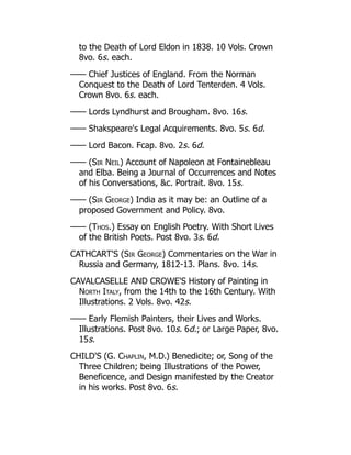 to the Death of Lord Eldon in 1838. 10 Vols. Crown
8vo. 6s. each.
—— Chief Justices of England. From the Norman
Conquest to the Death of Lord Tenterden. 4 Vols.
Crown 8vo. 6s. each.
—— Lords Lyndhurst and Brougham. 8vo. 16s.
—— Shakspeare's Legal Acquirements. 8vo. 5s. 6d.
—— Lord Bacon. Fcap. 8vo. 2s. 6d.
—— (Sir Neil) Account of Napoleon at Fontainebleau
and Elba. Being a Journal of Occurrences and Notes
of his Conversations, c. Portrait. 8vo. 15s.
—— (Sir George) India as it may be: an Outline of a
proposed Government and Policy. 8vo.
—— (Thos.) Essay on English Poetry. With Short Lives
of the British Poets. Post 8vo. 3s. 6d.
CATHCART'S (Sir George) Commentaries on the War in
Russia and Germany, 1812-13. Plans. 8vo. 14s.
CAVALCASELLE AND CROWE'S History of Painting in
North Italy, from the 14th to the 16th Century. With
Illustrations. 2 Vols. 8vo. 42s.
—— Early Flemish Painters, their Lives and Works.
Illustrations. Post 8vo. 10s. 6d.; or Large Paper, 8vo.
15s.
CHILD'S (G. Chaplin, M.D.) Benedicite; or, Song of the
Three Children; being Illustrations of the Power,
Beneficence, and Design manifested by the Creator
in his works. Post 8vo. 6s.
 