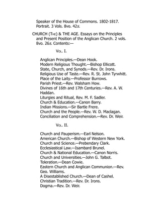 Speaker of the House of Commons. 1802-1817.
Portrait. 3 Vols. 8vo. 42s.
CHURCH (The)  THE AGE. Essays on the Principles
and Present Position of the Anglican Church. 2 vols.
8vo. 26s. Contents:—
Vol. I.
Anglican Principles.—Dean Hook.
Modern Religious Thought.—Bishop Ellicott.
State, Church, and Synods.—Rev. Dr. Irons.
Religious Use of Taste.—Rev. R. St. John Tyrwhitt.
Place of the Laity.—Professor Burrows.
Parish Priest.—Rev. Walsham How.
Divines of 16th and 17th Centuries.—Rev. A. W.
Haddan.
Liturgies and Ritual, Rev. M. F. Sadler.
Church  Education.—Canon Barry.
Indian Missions.—Sir Bartle Frere.
Church and the People.—Rev. W. D. Maclagan.
Conciliation and Comprehension.—Rev. Dr. Weir.
Vol. II.
Church and Pauperism.—Earl Nelson.
American Church.—Bishop of Western New York.
Church and Science.—Prebendary Clark.
Ecclesiastical Law.—Isambard Brunel.
Church  National Education.—Canon Norris.
Church and Universities.—John G. Talbot.
Toleration.—Dean Cowie.
Eastern Church and Anglican Communion.—Rev.
Geo. Williams.
A Disestablished Church.—Dean of Cashel.
Christian Tradition.—Rev. Dr. Irons.
Dogma.—Rev. Dr. Weir.
 